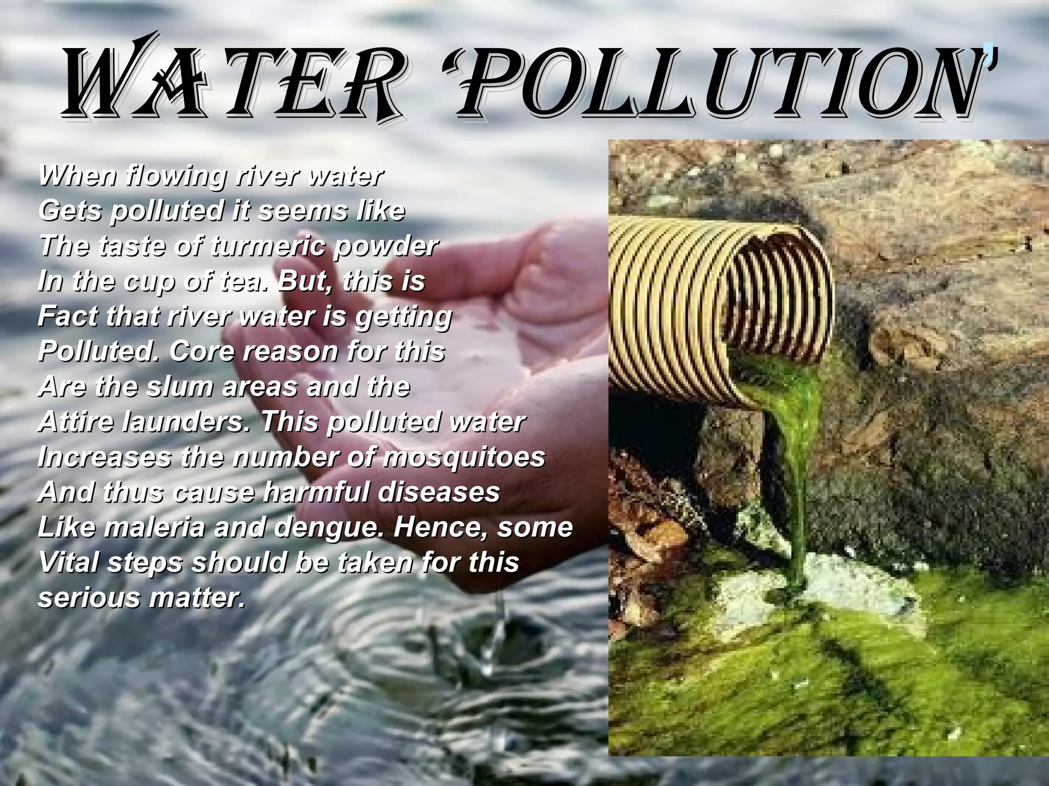 WATER ‘POLLUTIONWATER ‘POLLUTION’’
When flowing river waterWhen flowing river water
Gets polluted it seems likeGets polluted it seems like
The taste of turmeric powderThe taste of turmeric powder
In the cup of tea. But, this isIn the cup of tea. But, this is
Fact that river water is gettingFact that river water is getting
Polluted. Core reason for thisPolluted. Core reason for this
Are the slum areas and theAre the slum areas and the
Attire launders. This polluted waterAttire launders. This polluted water
Increases the number of mosquitoesIncreases the number of mosquitoes
And thus cause harmful diseasesAnd thus cause harmful diseases
Like maleria and dengue. Hence, someLike maleria and dengue. Hence, some
Vital steps should be taken for thisVital steps should be taken for this
serious matter.serious matter.
 
