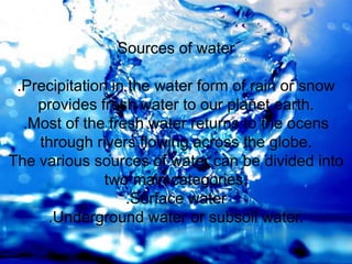 Sources of water
.Precipitation in the water form of rain or snow
provides fresh water to our planet earth.
.Most of the fresh water returns to the ocens
through rivers flowing across the globe.
The various sources of water can be divided into
two main categories.
.Surface water
.Underground water or subsoil water.
 
