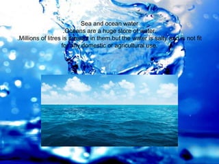 Sea and ocean water
.Oceans are a huge store of water.
.Millions of litres is present in them.but the water is salty and is not fit
for any domestic or agricultural use.
 