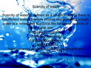 Scarcity of water
.Scarcity of water is defined as a situation where there is
insufficient water to satisfy normal requirements.hrough
water is a renewable resource,the factors of scarcity of
water are.
.Increasing population.
.Increasing industries.
.Agricultural activities.
.Deforestation.
.Water scarcity will result result in insufficient and
famine.
 