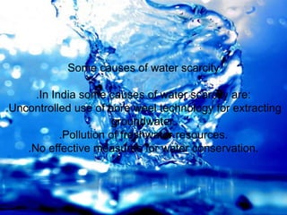 Some causes of water scarcity
.In India some causes of water scarcity are:
.Uncontrolled use of bore weel technology for extracting
groundwater.
.Pollution of freshwater resources.
.No effective measures for water conservation.
 