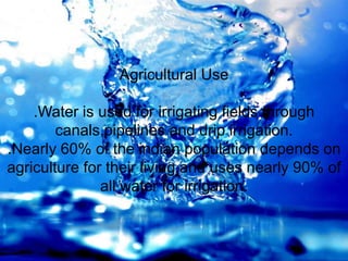 Agricultural Use
.Water is used for irrigating fields through
canals,pipelines and drip irrigation.
.Nearly 60% of the indian population depends on
agriculture for their living,and uses nearly 90% of
all water for irrigation.
 