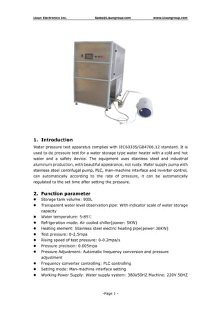 Lisun Electronics Inc. Sales@Lisungroup.com www.Lisungroup.com
-Page 1 -
1. Introduction
Water pressure test apparatus complies with IEC60335/GB4706.12 standard. It is
used to do pressure test for a water storage type water heater with a cold and hot
water and a safety device. The equipment uses stainless steel and industrial
aluminum production, with beautiful appearance, not rusty. Water supply pump with
stainless steel centrifugal pump, PLC, man-machine interface and inverter control,
can automatically according to the rate of pressure, it can be automatically
regulated to the set time after setting the pressure.
2. Function parameter
 Storage tank volume: 900L
 Transparent water level observation pipe: With indicator scale of water storage
capacity
 Water temperature: 5-85℃
 Refrigeration mode: Air cooled chiller(power: 5KW)
 Heating element: Stainless steel electric heating pipe(power:36KW)
 Test pressure: 0-2.5mpa
 Rising speed of test pressure: 0-0.2mpa/s
 Pressure precision: 0.005mpa
 Pressure Adjustment: Automatic frequency conversion and pressure
adjustment
 Frequency converter controlling: PLC controlling
 Setting mode: Man-machine interface setting
 Working Power Supply: Water supply system: 380V50HZ Machine: 220V 50HZ
 