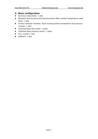 Lisun Electronics Inc. Sales@Lisungroup.com www.Lisungroup.com
-Page 2 -
3. Basic configuration
 Aluminum alloy frame: 1 sets
 Stainless steel structure test bench(contains 900L constant temperature water
tank): 1 sets
 Human-computer interface, Touch screen(contains temperature and pressure
module): 1 sets
 Imported Glass flow meter: 1 piece
 Imported Glass pressure sensor: 1 piece
 PLC, inverter:1 sets
 Software: 1 sets
 