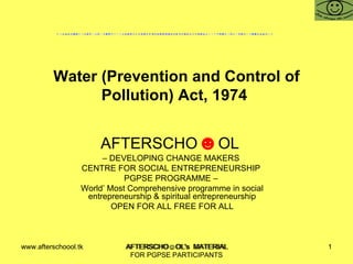 Water (Prevention and Control of Pollution) Act, 1974  AFTERSCHO ☻ OL  –  DEVELOPING CHANGE MAKERS  CENTRE FOR SOCIAL ENTREPRENEURSHIP  PGPSE PROGRAMME –  World’ Most Comprehensive programme in social entrepreneurship & spiritual entrepreneurship OPEN FOR ALL FREE FOR ALL www.afterschoool.tk  AFTERSCHO☺OL's  MATERIAL FOR PGPSE PARTICIPANTS 