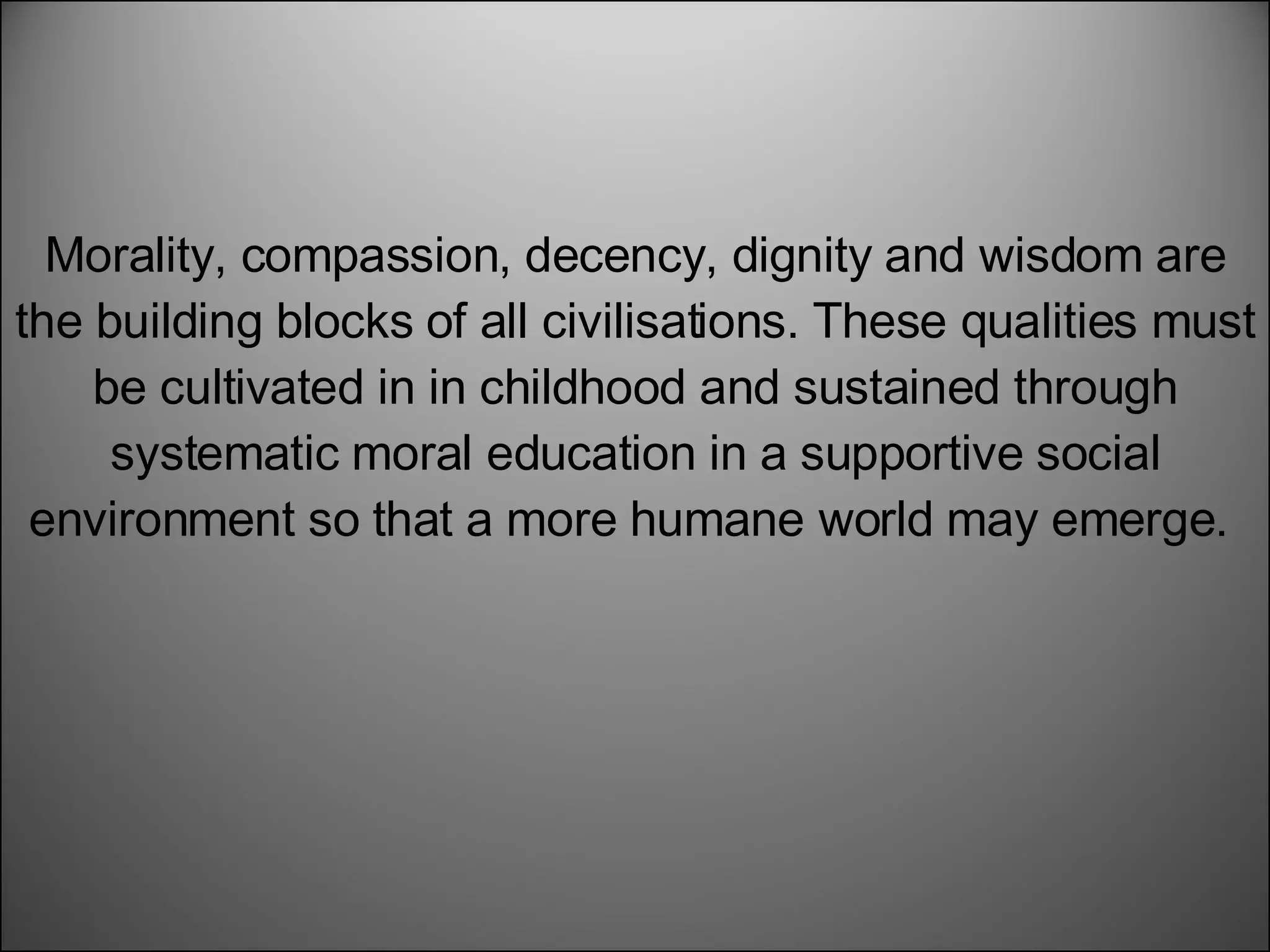 Morality, compassion, decency, dignity and wisdom are the building blocks of all civilisations. These qualities must be cultivated in in childhood and sustained through systematic moral education in a supportive social environment so that a more humane world may emerge.  