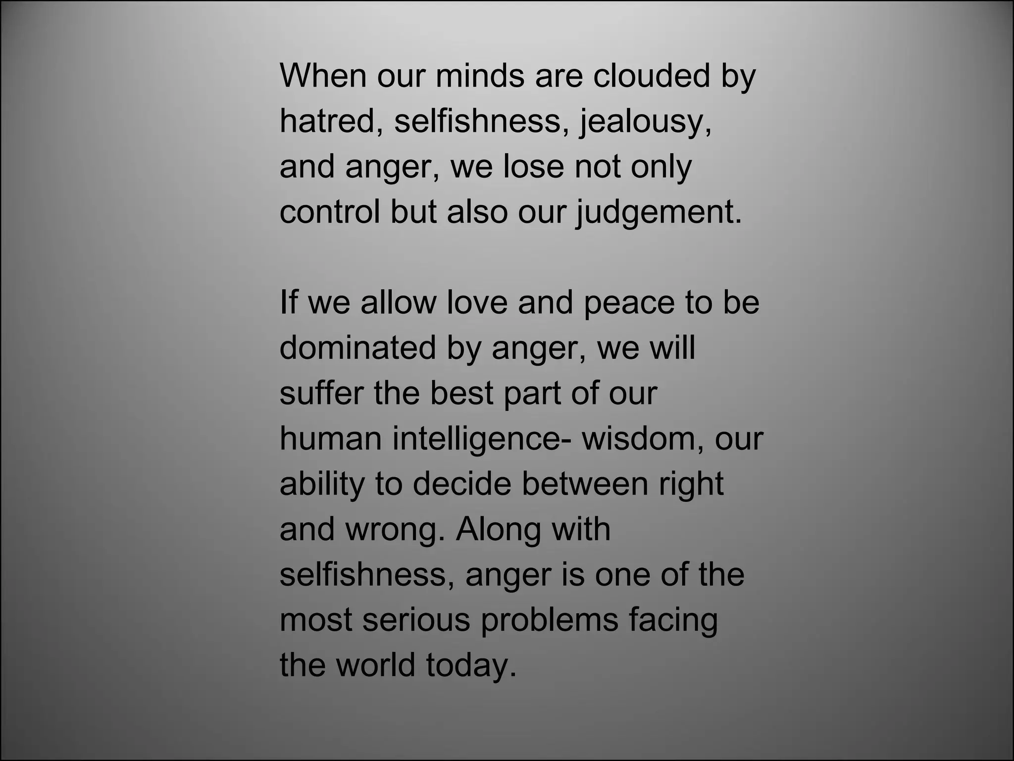 When our minds are clouded by hatred, selfishness, jealousy, and anger, we lose not only control but also our judgement.  If we allow love and peace to be dominated by anger, we will suffer the best part of our human intelligence- wisdom, our ability to decide between right and wrong. Along with selfishness, anger is one of the most serious problems facing the world today. 
