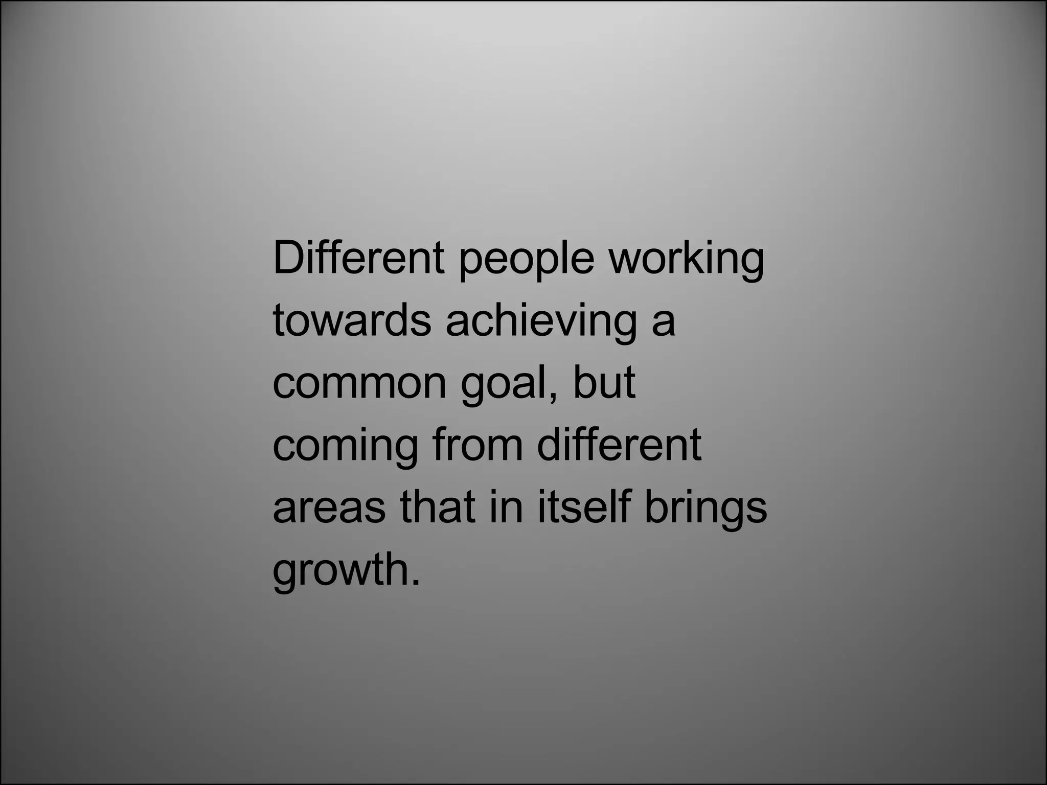 Different people working towards achieving a common goal, but coming from different areas that in itself brings growth.  