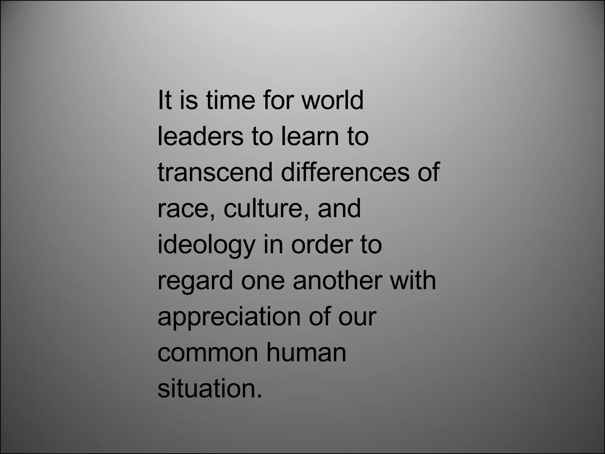 It is time for world leaders to learn to transcend differences of race, culture, and ideology in order to regard one another with appreciation of our common human situation. 