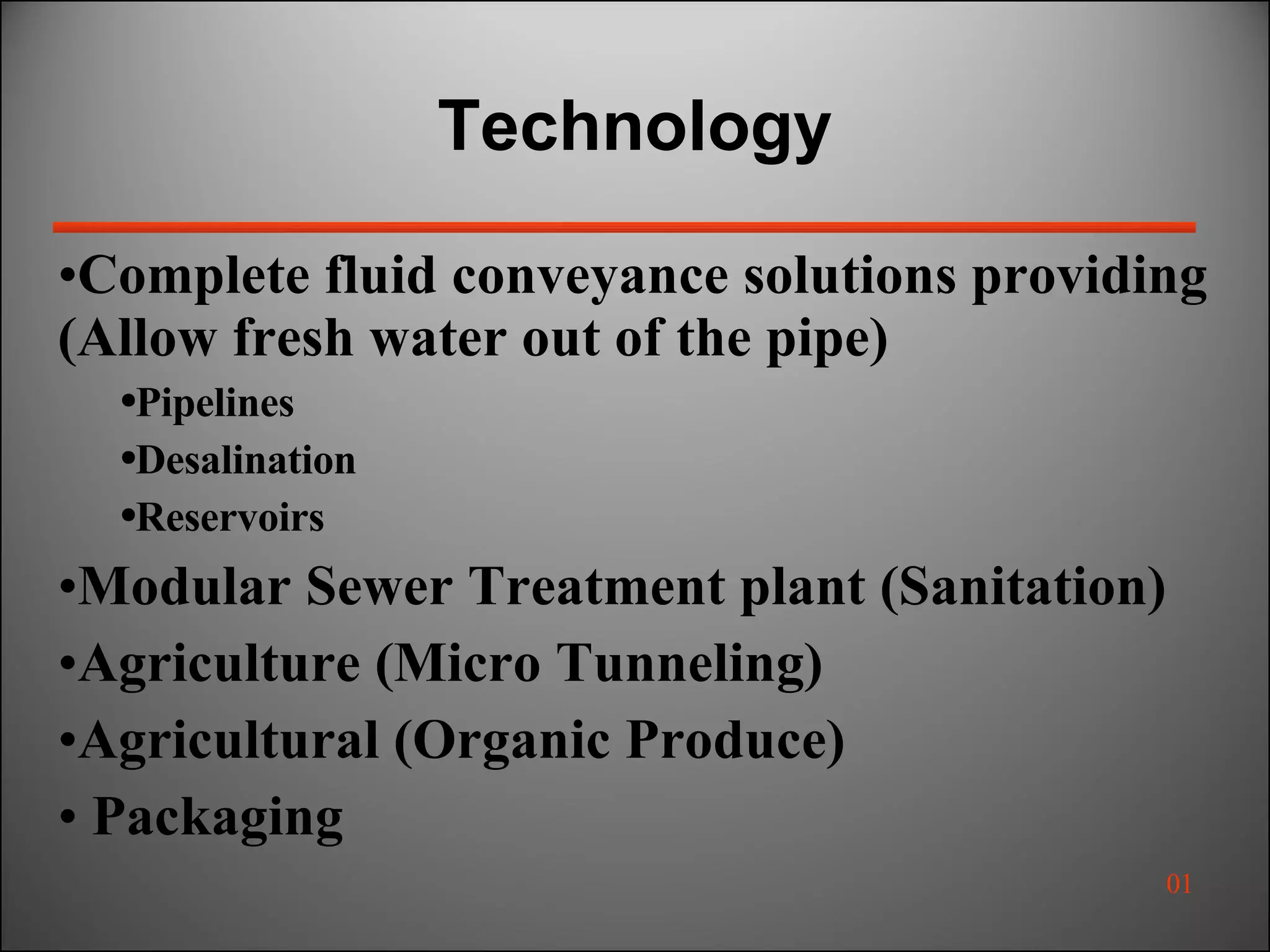 Technology  Complete fluid conveyance solutions providing (Allow fresh water out of the pipe) Pipelines Desalination Reservoirs Modular Sewer Treatment plant (Sanitation) Agriculture (Micro Tunneling) Agricultural (Organic Produce) Packaging 01 