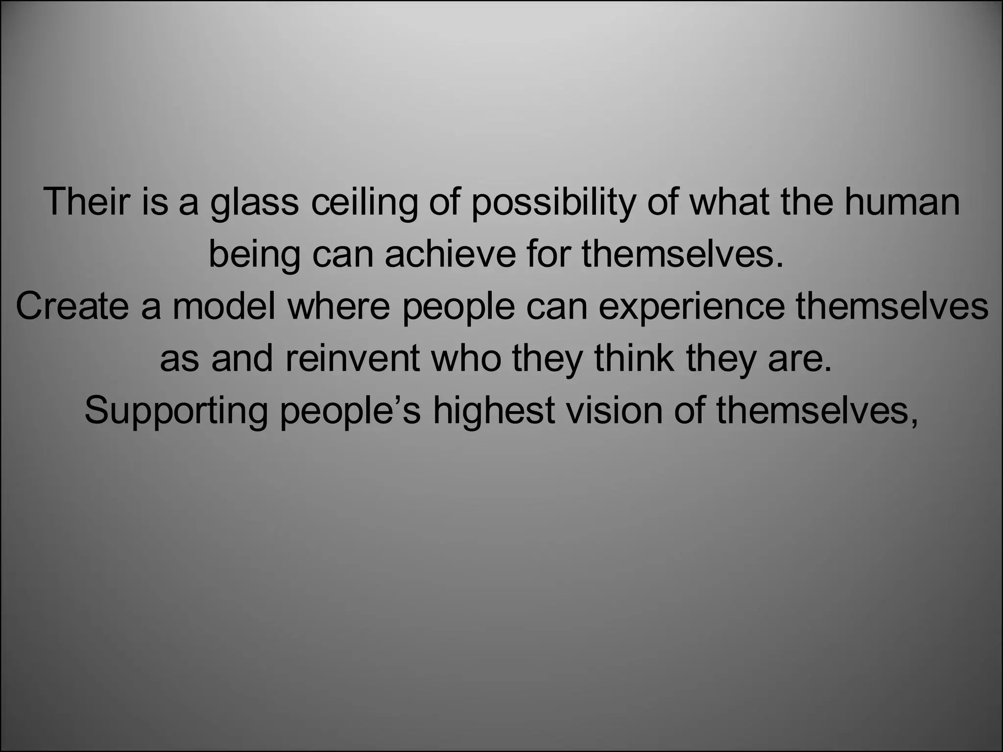 Their is a glass ceiling of possibility of what the human being can achieve for themselves.  Create a model where people can experience themselves as and reinvent who they think they are.  Supporting people’s highest vision of themselves,  