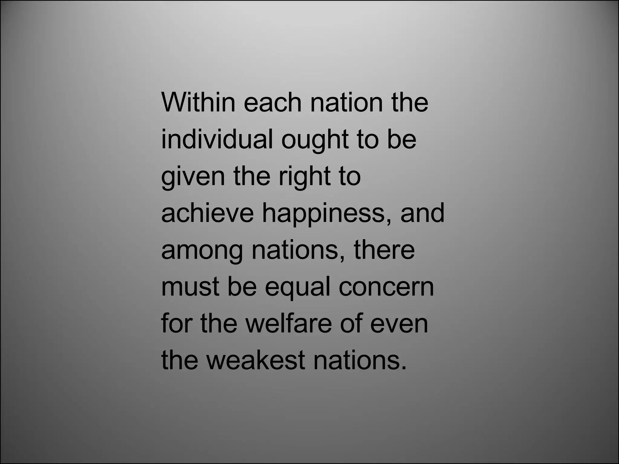 Within each nation the individual ought to be given the right to achieve happiness, and among nations, there must be equal concern for the welfare of even the weakest nations.  