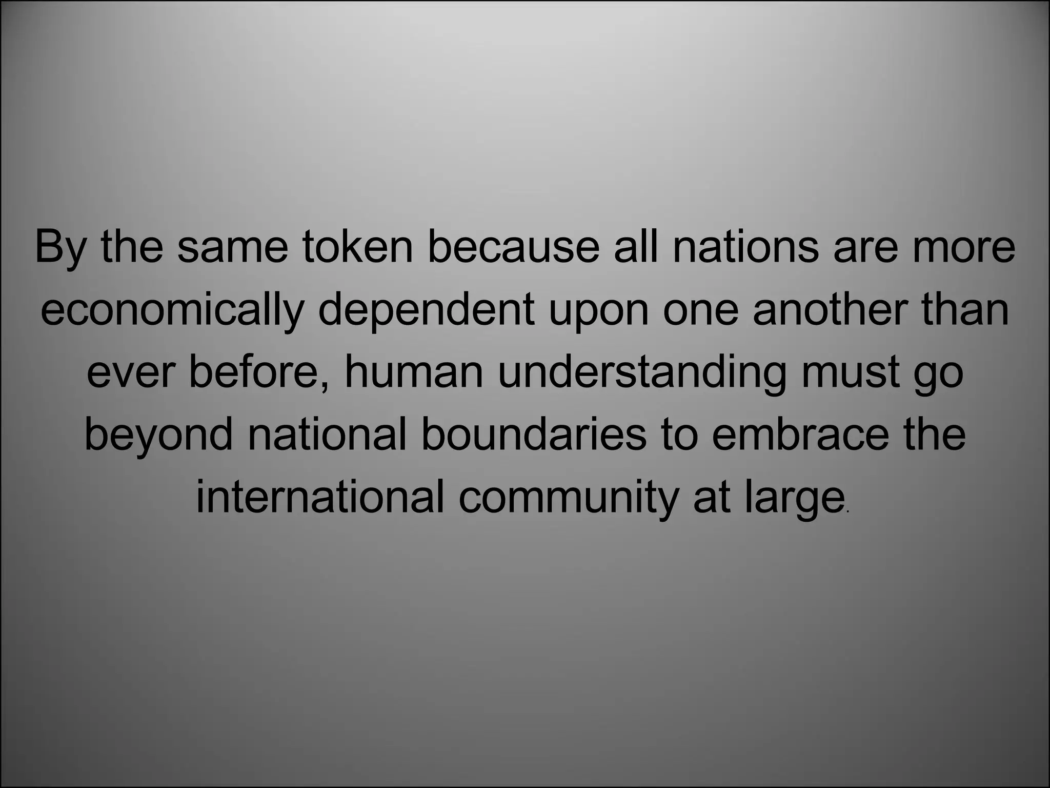 By the same token because all nations are more economically dependent upon one another than ever before, human understanding must go beyond national boundaries to embrace the international community at large .  