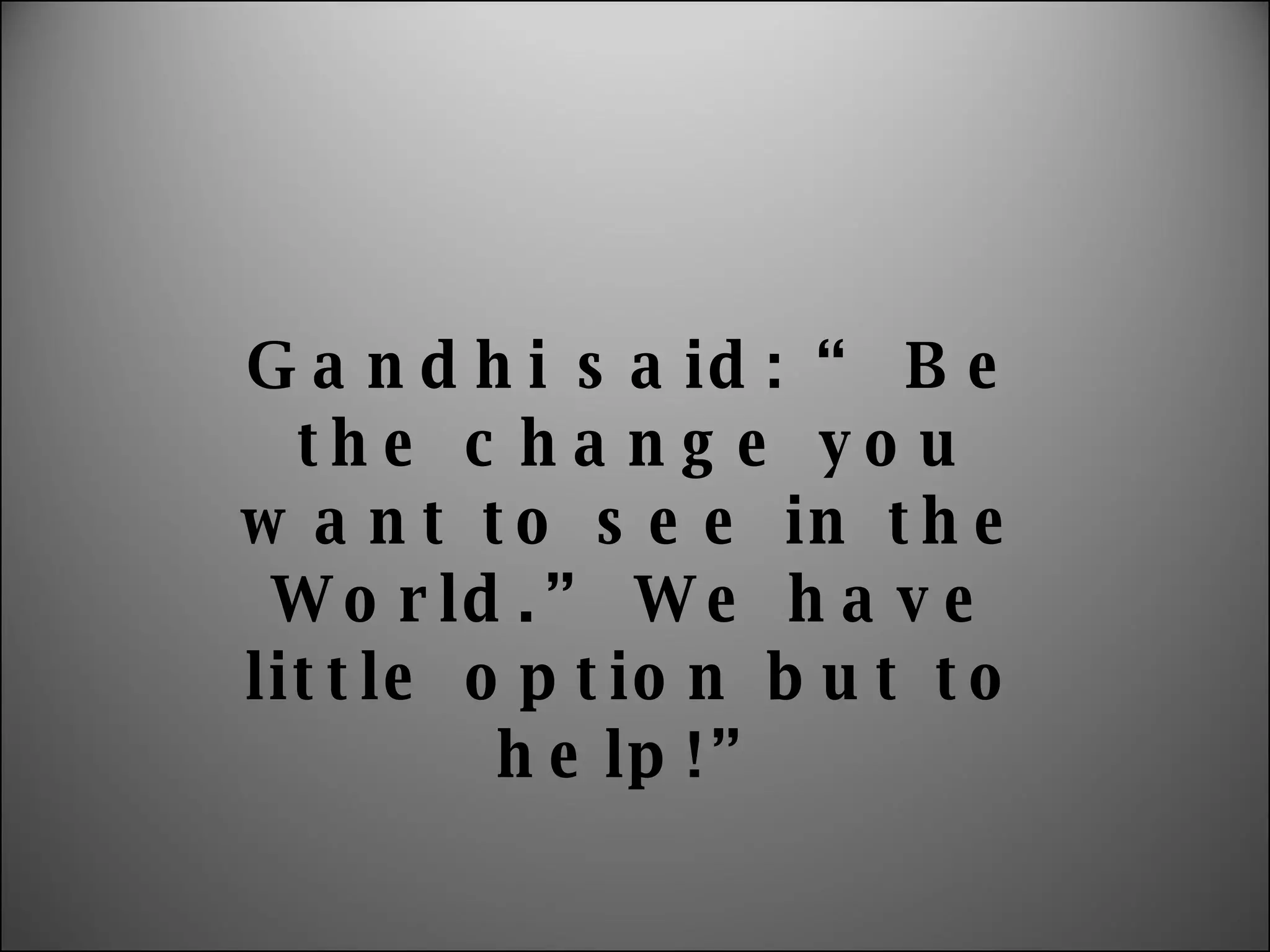 Gandhi said: “ Be the change you want to see in the World.” We have little option but to help!” 