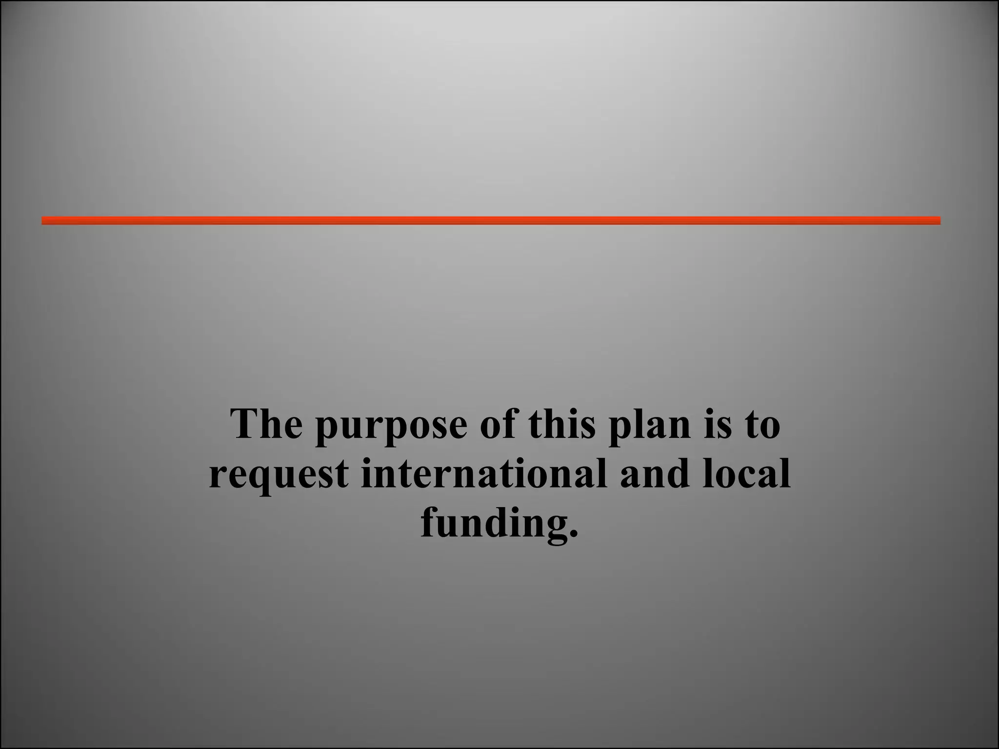 The purpose of this plan is to request international and local funding. 