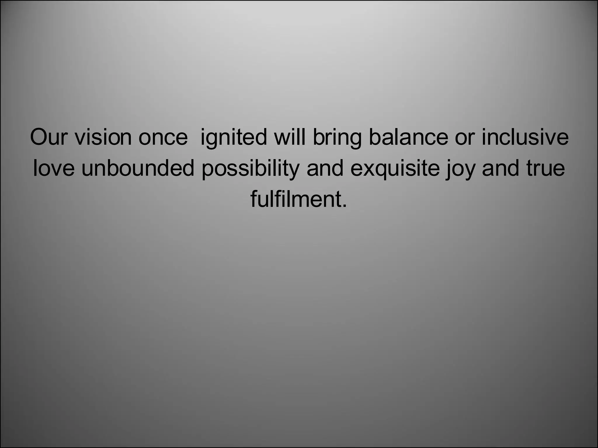 Our vision once  ignited will bring balance or inclusive love unbounded possibility and exquisite joy and true fulfilment. 