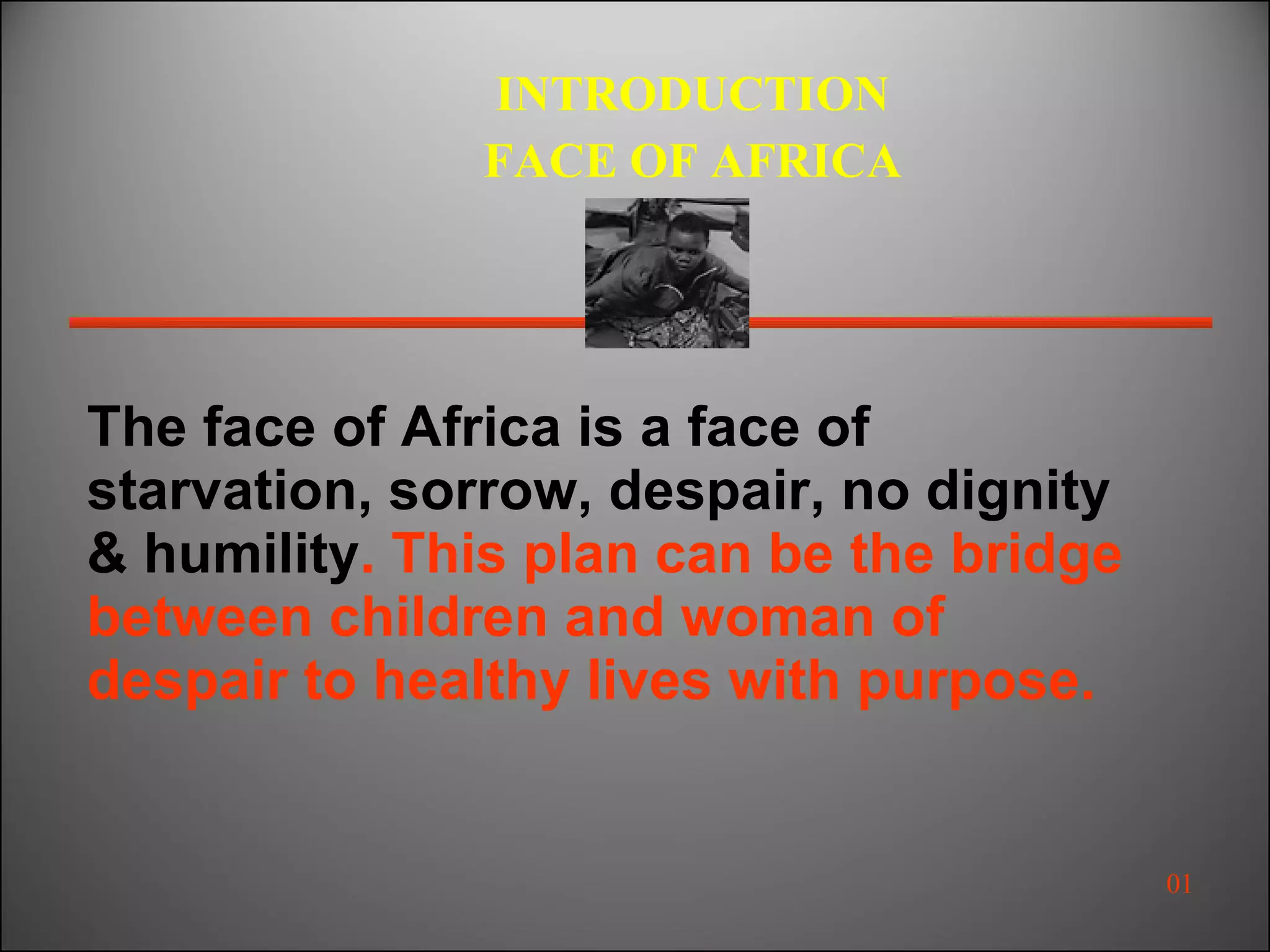 The face of Africa is a face of starvation, sorrow, despair, no dignity & humility . This plan can be the bridge between children and woman of despair to healthy lives with purpose. INTRODUCTION FACE OF AFRICA 01 