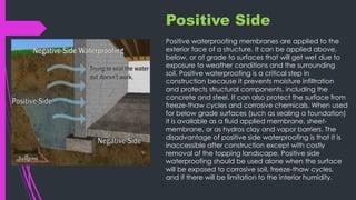 Positive Side
Positive waterproofing membranes are applied to the
exterior face of a structure. It can be applied above,
below, or at grade to surfaces that will get wet due to
exposure to weather conditions and the surrounding
soil. Positive waterproofing is a critical step in
construction because it prevents moisture infiltration
and protects structural components, including the
concrete and steel. It can also protect the surface from
freeze-thaw cycles and corrosive chemicals. When used
for below grade surfaces (such as sealing a foundation)
it is available as a fluid applied membrane, sheet-
membrane, or as hydros clay and vapor barriers. The
disadvantage of positive side waterproofing is that it is
inaccessible after construction except with costly
removal of the topping landscape. Positive side
waterproofing should be used alone when the surface
will be exposed to corrosive soil, freeze-thaw cycles,
and if there will be limitation to the interior humidity.
 