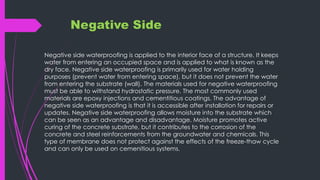 Negative Side
Negative side waterproofing is applied to the interior face of a structure. It keeps
water from entering an occupied space and is applied to what is known as the
dry face. Negative side waterproofing is primarily used for water holding
purposes (prevent water from entering space), but it does not prevent the water
from entering the substrate (wall). The materials used for negative waterproofing
must be able to withstand hydrostatic pressure. The most commonly used
materials are epoxy injections and cementitious coatings. The advantage of
negative side waterproofing is that it is accessible after installation for repairs or
updates. Negative side waterproofing allows moisture into the substrate which
can be seen as an advantage and disadvantage. Moisture promotes active
curing of the concrete substrate, but it contributes to the corrosion of the
concrete and steel reinforcements from the groundwater and chemicals. This
type of membrane does not protect against the effects of the freeze-thaw cycle
and can only be used on cemenitious systems.
 