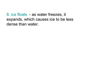 8. ice floats   - as water freezes, it expands, which causes ice to be less dense than water. 