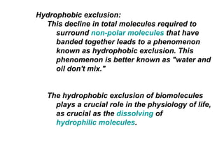 Hydrophobic exclusion:  This decline in total molecules required to surround  non-polar molecules  that have banded together leads to a phenomenon known as hydrophobic exclusion. This phenomenon is better known as "water and oil don't mix."  The hydrophobic exclusion of biomolecules plays a crucial role in the physiology of life, as crucial as the  dissolving  of  hydrophilic molecules . 