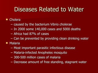 Diseases Related to Water Cholera  caused by the bacterium Vibrio cholerae  In 2000 some 140,000 cases and 5000 deaths Africa had 87% of cases Can be prevented by providing clean drinking water  Malaria Most important parasitic infectious disease Malaria-infected Anopheles mosquito  300-500 million cases of malaria  Decrease amount of free standing, stagnant water 