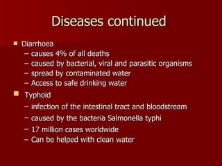 Diseases continued  Diarrhoea  causes 4% of all deaths  caused by bacterial, viral and parasitic organisms  spread by contaminated water  Access to safe drinking water Typhoid  infection of the intestinal tract and bloodstream   caused by the bacteria Salmonella typhi   17 million cases worldwide   Can be helped with clean water 