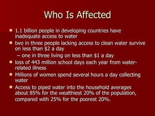 Who Is Affected 1.1 billion people in developing countries have inadequate access to water  two in three people lacking access to clean water survive on less than $2 a day  one in three living on less than $1 a day  loss of 443 million school days each year from water-related illness  Millions of women spend several hours a day collecting water  Access to piped water into the household averages about 85% for the wealthiest 20% of the population, compared with 25% for the poorest 20%.   