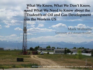 What We Know, What We Don’t Know,
and What We Need to Know about the
Tradeoffs of Oil and Gas Development
in the Western US
AirWaterGas NSF Sustainability Research Network | www.airwatergas.org
Mark Williams
University of Colorado Boulder
 