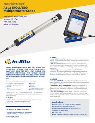 Aqua TROLL®500
Multiparameter Sonde
The customizable sonde comes with sensors that include:
• RDO Optical Dissolved Oxygen
• Actual and specific conductivity
• pH/ORP
• Salinity
• Total dissolved solids (TDS)
Connect the Aqua TROLL 500 to a Wireless TROLL Com and use it as
a handheld, or connect the probe to control systems or telemetry for
remote monitoring.
BE IN-SITU
• Get free 24/7 tech support and application guidance in the field
• Guaranteed 7-day maintenance turnaround
• Top rated for customer service for over 40 years
REDUCE MONITORING COSTS AND GET BETTER DATA
FASTER WITH THE AQUA TROLL 500, A COST-EFFECTIVE
MULTIPROBE IDEAL FOR BOTH SPOT CHECKS AND
LONG-TERM MONITORING. THIS WIRELESS-ENABLED
INSTRUMENT STREAMLINES DATA COLLECTION, SAVING
HOURS IN THE FIELD WHILE DELIVERING MORE RELIABLE
DATA.
Applications:
• SURFACE WATER SPOT SAMPLING AND PROFILING
• REMOTE MONITORING VIA TELEMETRY
• LONG-TERM DRINKING WATER, WASTEWATER OR
STORMWATER MONITORING
• AQUACULTURE
• IDEAL FOR WIRED OR WIRELESS WATER QUALITY NETWORKS
BE SMART
• Lower cost of ownership: Rugged probe with wet-mateable sensors
replaces single parameter instruments and requires minimal maintenance
and calibration.
• Data you can count on: The corrosion-resistant probe withstands
harsh environments, highly stable sensors with simple calibration. LCD
readout of sensor health and connectivity gives you confidence in your
deployment.
• Simple setup: Connect easily with telemetry, PLC/SCADA or
dataloggers, or download real-time data wirelessly via mobile app for
spot checks and profiling. The app walks you through SOPs, just click to
download and share data—no training or post-processing required.
BE MOBILE
• Save time in the field: Auto-configuration and fast sensor response
speed up sampling, while automated data collection eliminates the need
to record data in field logs.
• Use the Aqua TROLL 500 anywhere: Flexible multiprobe works for
spot checks and low-flow sampling as well as long-term deployments.
Anti-fouling wiper and titanium construction provide reliability even in
challenging conditions.
• Take your data with you: VuSitu Mobile App records data directly
from the probe to your mobile device when using the instrument as a
handheld. For long-term monitoring, our HydroVu platform provides 24/7
online data access.
Your Eyes in the Field®
1-800-446-7488 (toll-free in U.S.A. and Canada)
1-970-498-1500 (U.S.A. and international)
www.in-situ.com
CALL OR CLICK TO PURCHASE OR RENT
• Resistivity
• Density
• Turbidity
• Temperature and pressure
• Ion Selective Electrodes
Instrument Specialties, Inc.
Sanford, FL USA
407-324-7800
www.isisales.com
 