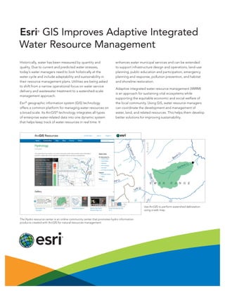 Esri GIS Improves Adaptive Integrated
Water Resource Management
®

Historically, water has been measured by quantity and
quality. Due to current and predicted water stresses,
today’s water managers need to look holistically at the
water cycle and include adaptability and sustainability in
their resource management plans. Utilities are being asked
to shift from a narrow operational focus on water service
delivery and wastewater treatment to a watershed-scale
management approach.
Esri® geographic information system (GIS) technology
offers a common platform for managing water resources on
a broad scale. Its ArcGIS® technology integrates all types
of enterprise water-related data into one dynamic system
that helps keep track of water resources in real time. It

enhances water municipal services and can be extended
to support infrastructure design and operations, land-use
planning, public education and participation, emergency
planning and response, pollution prevention, and habitat
and shoreline restoration.
Adaptive integrated water resource management (IWRM)
is an approach for sustaining vital ecosystems while
supporting the equitable economic and social welfare of
the local community. Using GIS, water resource managers
can coordinate the development and management of
water, land, and related resources. This helps them develop
better solutions for improving sustainability.

Use ArcGIS to perform watershed delineation
using a web map.
The Hydro resource center is an online community center that promotes hydro information
products created with ArcGIS for natural resources management.

 