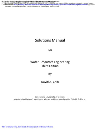 Solutions Manual
For
Water-Resources Engineering
Third Edition
By
David A. Chin
Conventional solutions to all problems
Also includes Mathcad® solutions to selected problems contributed by Dixie M. Griffin, Jr.
© 2013 Pearson Education, Inc., Upper Saddle River, NJ. All rights reserved. This publication
is protected by Copyright and written permission should be obtained from the publisher prior to any prohibited reproduction, storage in a retrieval system,
or transmission in any form or by any means, electronic, mechanical, photocopying, recording, or likewise. For information regarding permission(s), write to:
Rights and Permissions Department, Pearson Education, Inc., Upper Saddle River, NJ 07458.
Water-Resources Engineering 3rd Edition Chin Solutions Manual
Full Download: http://testbankreal.com/download/water-resources-engineering-3rd-edition-chin-solutions-manual/
This is sample only, Download all chapters at: testbankreal.com
 