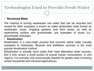 Technologies Used to Provide Fresh Water
• Reclaimed Water
The method of turning wastewater into water that can be recycled and
reused for other purposes is known as water reclamation (also known as
wastewater reuse. Irrigating gardens and farm areas, as well as
replenishing surface and groundwater, are examples of reuse (i.e.,
groundwater recharge).
• Desalination
Desalination is a man-made process that converts saline water (usually
seawater) to freshwater. Reverse and distillation osmosis is the most
popular desalination method.
Desalination is actually more costly than most alternative water sources,
and it only covers a small portion of overall human consumption. In arid
regions, it is normally only economically feasible for greater uses (including
certain household and industrial applications).
 