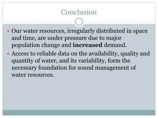 Conclusion
 Our water resources, irregularly distributed in space
and time, are under pressure due to major
population change and increased demand.
 Access to reliable data on the availability, quality and
quantity of water, and its variability, form the
necessary foundation for sound management of
water resources.
 