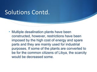 Solutions Contd.
• Multiple desalination plants have been
constructed, however, restrictions have been
imposed by the high cost of energy and spare
parts and they are mainly used for industrial
purposes. If some of the plants are converted to
be for the common citizens of Libya, the scarcity
would be decreased some.
 