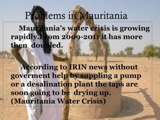 Problems in Mauritania
Mauritania's water crisis is growing
rapidly.From 2009-2011 it has more
then doubled.
According to IRIN news without
goverment help by suppling a pump
or a desalination plant the taps are
soon going to be drying up.
(Mauritania Water Crisis)
 