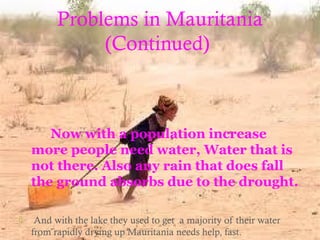 Problems in Mauritania
(Continued)
Now with a population increase
more people need water, Water that is
not there. Also any rain that does fall
the ground absorbs due to the drought.
 And with the lake they used to get a majority of their water
from rapidly drying up Mauritania needs help, fast.
 