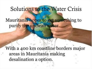 Solutions to the Water Crisis
Mauritania hopes to get something to
purify the unclean water.
With a 400 km coastline borders major
areas in Mauritania making
desalination a option.
 