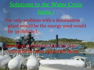 Solutions to the Water Crisis
(cont.)
The only problem with a desalnation
plant would be the energy used would
be prohibited.
According to Science America this
would be the best option for them.
 