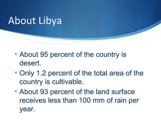 About Libya
• About 95 percent of the country is
desert.
• Only 1.2 percent of the total area of the
country is cultivable.
• About 93 percent of the land surface
receives less than 100 mm of rain per
year.
 