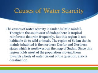 Causes of Water Scarcity
The causes of water scarcity in Sudan is little rainfall.
Though in the southwest of Sudan there is tropical
rainforests that rain frequently. But this region is not
habitable do to wild animals. The region of Sudan that is
mainly inhabited is the northern Darfur and Northern
states which is northwest on the map of Sudan. Since this
region holds most of the population moving them
towards a body of water cis out of the question, also is
desalination.
 