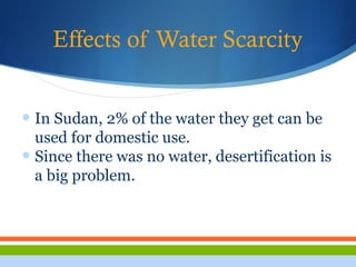Effects of Water Scarcity
• In Sudan, 2% of the water they get can be
used for domestic use.
• Since there was no water, desertification is
a big problem.
 