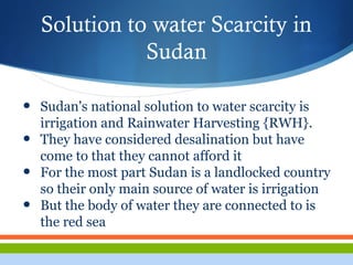 Solution to water Scarcity in
Sudan
• Sudan's national solution to water scarcity is
irrigation and Rainwater Harvesting {RWH}.
• They have considered desalination but have
come to that they cannot afford it
• For the most part Sudan is a landlocked country
so their only main source of water is irrigation
• But the body of water they are connected to is
the red sea
 