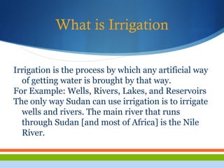 What is Irrigation
Irrigation is the process by which any artificial way
of getting water is brought by that way.
For Example: Wells, Rivers, Lakes, and Reservoirs
The only way Sudan can use irrigation is to irrigate
wells and rivers. The main river that runs
through Sudan [and most of Africa] is the Nile
River.
 