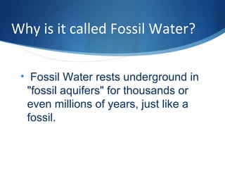 Why is it called Fossil Water?
• Fossil Water rests underground in
"fossil aquifers" for thousands or
even millions of years, just like a
fossil.
 