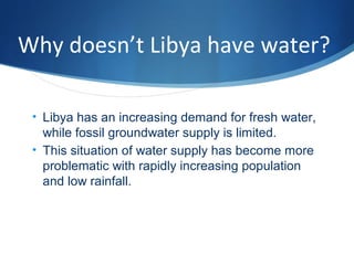 Why doesn’t Libya have water?
• Libya has an increasing demand for fresh water,
while fossil groundwater supply is limited.
• This situation of water supply has become more
problematic with rapidly increasing population
and low rainfall.
 