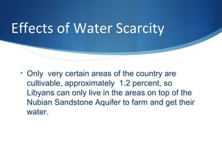 Effects of Water Scarcity
• Only very certain areas of the country are
cultivable, approximately 1.2 percent, so
Libyans can only live in the areas on top of the
Nubian Sandstone Aquifer to farm and get their
water.
 