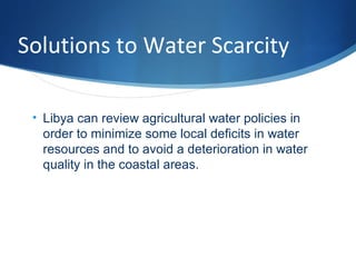 Solutions to Water Scarcity
• Libya can review agricultural water policies in
order to minimize some local deficits in water
resources and to avoid a deterioration in water
quality in the coastal areas.
 