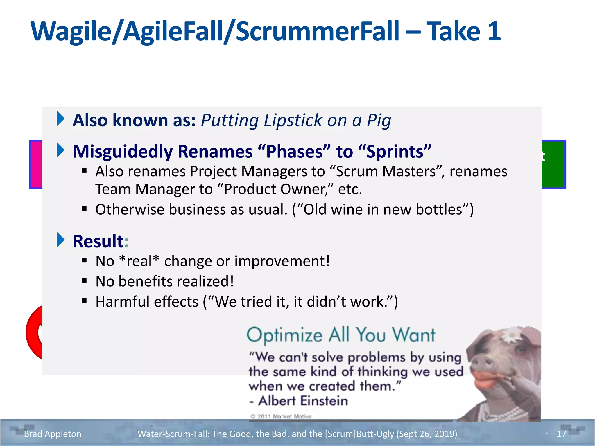Wagile/AgileFall/ScrummerFall – Take 1
Brad Appleton Water-Scrum-Fall: The Good, the Bad, and the [Scrum]Butt-Ugly (Sept 26, 2019) 17
Construction
Phase Sprint
QA
Phase Sprint
Architecture
Phase Sprint
UAT
Phase Sprint
Requirements
Phase Sprint
Deployment
Phase Sprint
Also known as: Putting Lipstick on a Pig
Misguidedly Renames “Phases” to “Sprints”
 Also renames Project Managers to “Scrum Masters”, renames
Team Manager to “Product Owner,” etc.
 Otherwise business as usual. (“Old wine in new bottles”)
Result:
 No *real* change or improvement!
 No benefits realized!
 Harmful effects (“We tried it, it didn’t work.”)
 
