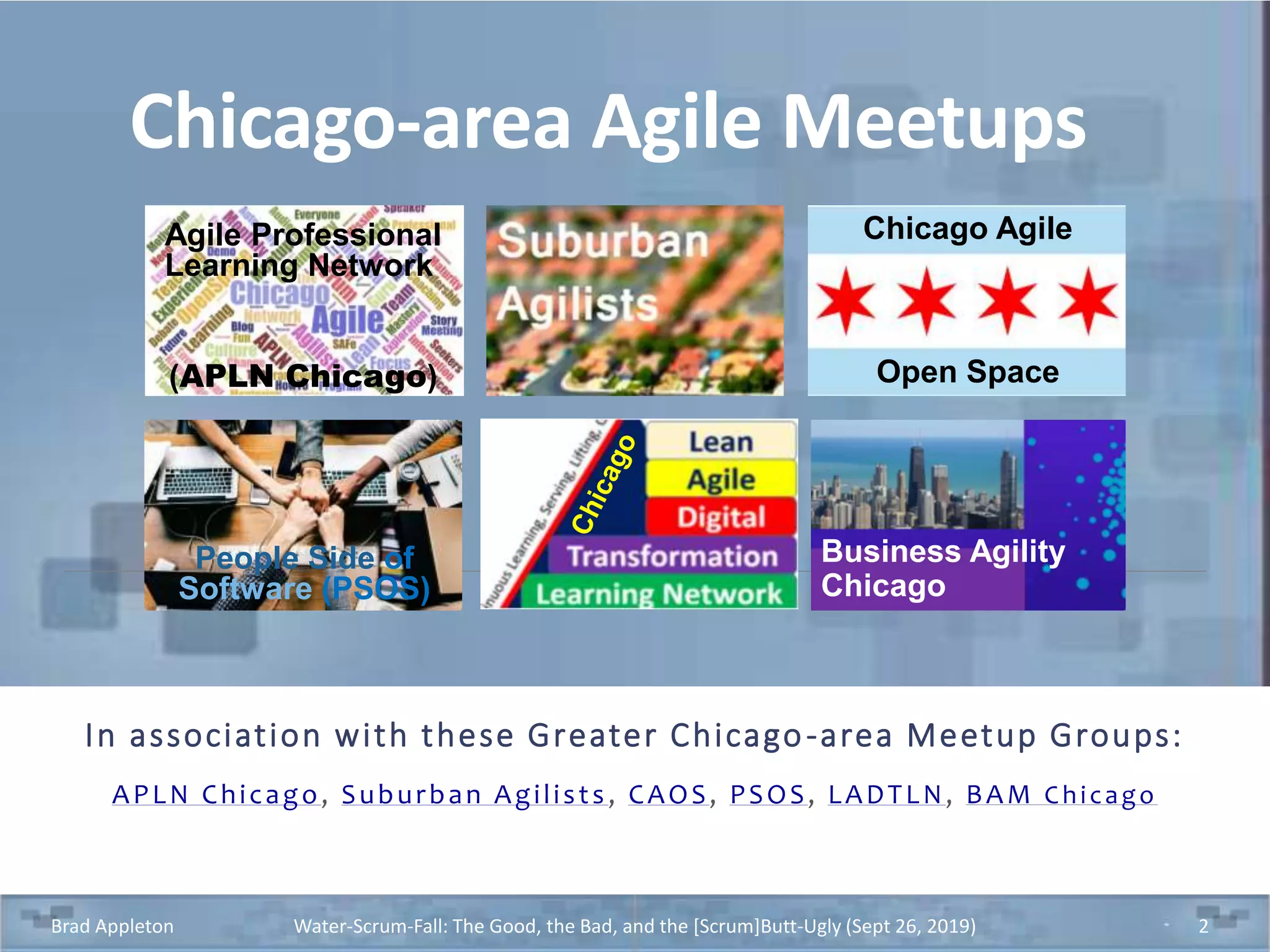 Chicago-area Agile Meetups
In association with these Greater Chicago-area Meetup Groups:
APLN Chicago, Suburban Agilists, CAOS, PSOS, LADTLN, BAM Chicago
Brad Appleton Water-Scrum-Fall: The Good, the Bad, and the [Scrum]Butt-Ugly (Sept 26, 2019) 2
Business Agility
Chicago
Chicago Agile
Open Space
Agile Professional
Learning Network
(APLN Chicago)
People Side of
Software (PSOS)
 